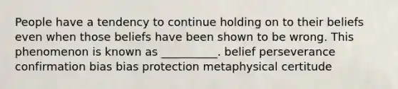 People have a tendency to continue holding on to their beliefs even when those beliefs have been shown to be wrong. This phenomenon is known as __________. belief perseverance confirmation bias bias protection metaphysical certitude