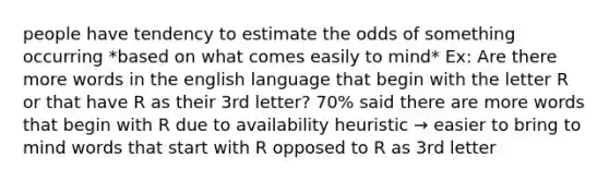 people have tendency to estimate the odds of something occurring *based on what comes easily to mind* Ex: Are there more words in the english language that begin with the letter R or that have R as their 3rd letter? 70% said there are more words that begin with R due to availability heuristic → easier to bring to mind words that start with R opposed to R as 3rd letter