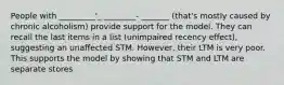 People with _________'_ ________- _______ (that's mostly caused by chronic alcoholism) provide support for the model. They can recall the last items in a list (unimpaired recency effect), suggesting an unaffected STM. However, their LTM is very poor. This supports the model by showing that STM and LTM are separate stores