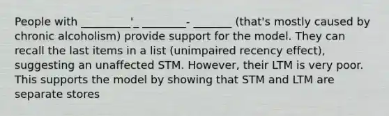 People with _________'_ ________- _______ (that's mostly caused by chronic alcoholism) provide support for the model. They can recall the last items in a list (unimpaired recency effect), suggesting an unaffected STM. However, their LTM is very poor. This supports the model by showing that STM and LTM are separate stores