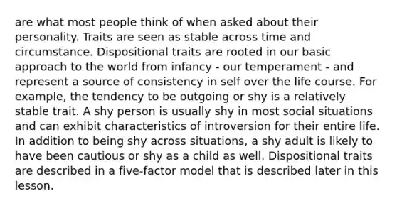 are what most people think of when asked about their personality. Traits are seen as stable across time and circumstance. Dispositional traits are rooted in our basic approach to the world from infancy - our temperament - and represent a source of consistency in self over the life course. For example, the tendency to be outgoing or shy is a relatively stable trait. A shy person is usually shy in most social situations and can exhibit characteristics of introversion for their entire life. In addition to being shy across situations, a shy adult is likely to have been cautious or shy as a child as well. Dispositional traits are described in a five-factor model that is described later in this lesson.