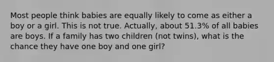 Most people think babies are equally likely to come as either a boy or a girl. This is not true. Actually, about 51.3% of all babies are boys. If a family has two children (not twins), what is the chance they have one boy and one girl?