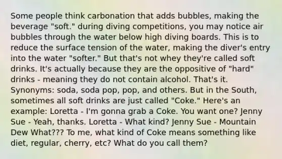 Some people think carbonation that adds bubbles, making the beverage "soft." during diving competitions, you may notice air bubbles through the water below high diving boards. This is to reduce the surface tension of the water, making the diver's entry into the water "softer." But that's not whey they're called soft drinks. It's actually because they are the oppositive of "hard" drinks - meaning they do not contain alcohol. That's it. Synonyms: soda, soda pop, pop, and others. But in the South, sometimes all soft drinks are just called "Coke." Here's an example: Loretta - I'm gonna grab a Coke. You want one? Jenny Sue - Yeah, thanks. Loretta - What kind? Jenny Sue - Mountain Dew What??? To me, what kind of Coke means something like diet, regular, cherry, etc? What do you call them?