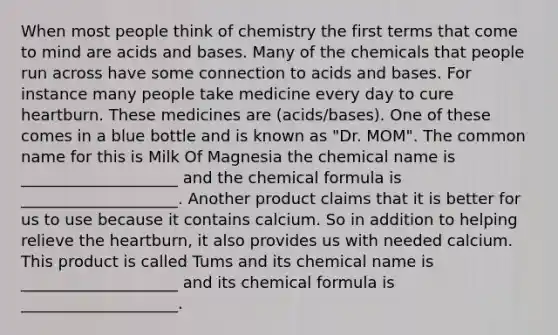 When most people think of chemistry the first terms that come to mind are acids and bases. Many of the chemicals that people run across have some connection to acids and bases. For instance many people take medicine every day to cure heartburn. These medicines are (acids/bases). One of these comes in a blue bottle and is known as "Dr. MOM". The common name for this is Milk Of Magnesia the chemical name is ____________________ and the chemical formula is ____________________. Another product claims that it is better for us to use because it contains calcium. So in addition to helping relieve the heartburn, it also provides us with needed calcium. This product is called Tums and its chemical name is ____________________ and its chemical formula is ____________________.