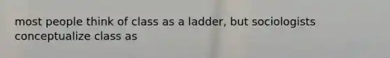 most people think of class as a ladder, but sociologists conceptualize class as