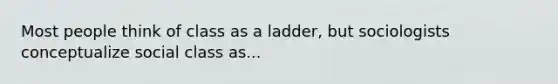 Most people think of class as a ladder, but sociologists conceptualize social class as...