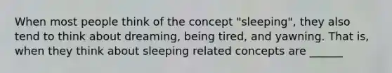 When most people think of the concept "sleeping", they also tend to think about dreaming, being tired, and yawning. That is, when they think about sleeping related concepts are ______