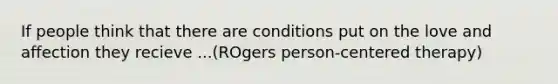 If people think that there are conditions put on the love and affection they recieve ...(ROgers person-centered therapy)