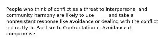 People who think of conflict as a threat to interpersonal and community harmony are likely to use _____ and take a nonresistant response like avoidance or dealing with the conflict indirectly. a. Pacifism b. Confrontation c. Avoidance d. compromise