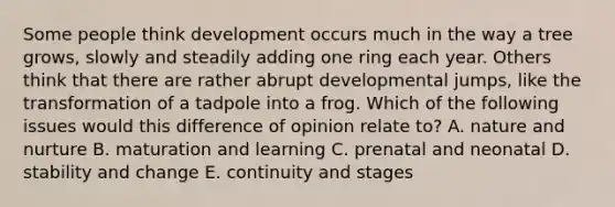 Some people think development occurs much in the way a tree grows, slowly and steadily adding one ring each year. Others think that there are rather abrupt developmental jumps, like the transformation of a tadpole into a frog. Which of the following issues would this difference of opinion relate to? A. <a href='https://www.questionai.com/knowledge/k8aupmwPsn-nature-and-nurture' class='anchor-knowledge'>nature and nurture</a> B. maturation and learning C. prenatal and neonatal D. stability and change E. continuity and stages