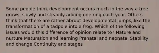 Some people think development occurs much in the way a tree grows, slowly and steadily adding one ring each year. Others think that there are rather abrupt developmental jumps, like the transformation of a tadpole into a frog. Which of the following issues would this difference of opinion relate to? Nature and nurture Maturation and learning Prenatal and neonatal Stability and change Continuity and stages