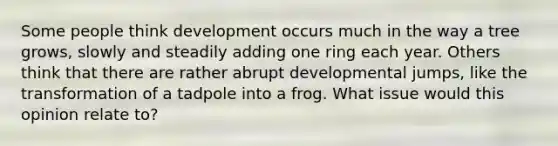 Some people think development occurs much in the way a tree grows, slowly and steadily adding one ring each year. Others think that there are rather abrupt developmental jumps, like the transformation of a tadpole into a frog. What issue would this opinion relate to?