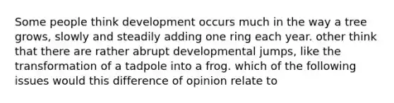 Some people think development occurs much in the way a tree grows, slowly and steadily adding one ring each year. other think that there are rather abrupt developmental jumps, like the transformation of a tadpole into a frog. which of the following issues would this difference of opinion relate to