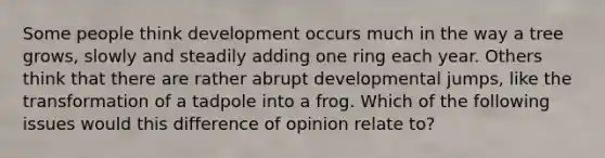 Some people think development occurs much in the way a tree grows, slowly and steadily adding one ring each year. Others think that there are rather abrupt developmental jumps, like the transformation of a tadpole into a frog. Which of the following issues would this difference of opinion relate to?