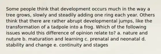 Some people think that development occurs much in the way a tree grows, slowly and steadily adding one ring each year. Others think that there are rather abrupt developmental jumps, like the transformation of a tadpole into a frog. Which of the following issues would this difference of opinion relate to? a. nature and nuture b. maturation and learning c. prenatal and neonatal d. stability and change e. continuity and stages