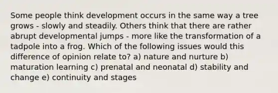 Some people think development occurs in the same way a tree grows - slowly and steadily. Others think that there are rather abrupt developmental jumps - more like the transformation of a tadpole into a frog. Which of the following issues would this difference of opinion relate to? a) nature and nurture b) maturation learning c) prenatal and neonatal d) stability and change e) continuity and stages