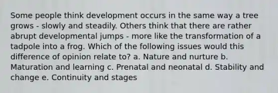 Some people think development occurs in the same way a tree grows - slowly and steadily. Others think that there are rather abrupt developmental jumps - more like the transformation of a tadpole into a frog. Which of the following issues would this difference of opinion relate to? a. Nature and nurture b. Maturation and learning c. Prenatal and neonatal d. Stability and change e. Continuity and stages