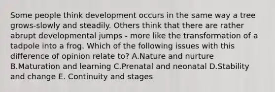 Some people think development occurs in the same way a tree grows-slowly and steadily. Others think that there are rather abrupt developmental jumps - more like the transformation of a tadpole into a frog. Which of the following issues with this difference of opinion relate to? A.Nature and nurture B.Maturation and learning C.Prenatal and neonatal D.Stability and change E. Continuity and stages