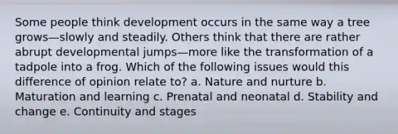 Some people think development occurs in the same way a tree grows—slowly and steadily. Others think that there are rather abrupt developmental jumps—more like the transformation of a tadpole into a frog. Which of the following issues would this difference of opinion relate to? a. Nature and nurture b. Maturation and learning c. Prenatal and neonatal d. Stability and change e. Continuity and stages