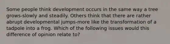 Some people think development occurs in the same way a tree grows-slowly and steadily. Others think that there are rather abrupt developmental jumps-more like the transformation of a tadpole into a frog. Which of the following issues would this difference of opinion relate to?