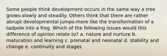 Some people think development occurs in the same way a tree grows-slowly and steadily. Others think that there are rather abrupt developmental jumps-more like the transformation of a tadpole into a frog. Which of the following issues would this difference of opinion relate to? a. nature and nurture b. maturation and learning c. prenatal and neonatal d. stability and change e. continuity and stages