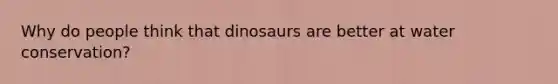 Why do people think that dinosaurs are better at water conservation?