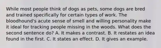 While most people think of dogs as pets, some dogs are bred and trained specifically for certain types of work. The bloodhound's acute sense of smell and willing personality make it ideal for tracking people missing in the woods. What does the second sentence do? A. It makes a contrast. B. It restates an idea found in the first. C. It states an effect. D. It gives an example.