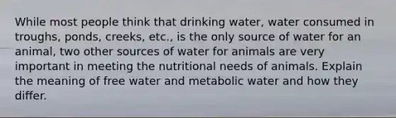 While most people think that drinking water, water consumed in troughs, ponds, creeks, etc., is the only source of water for an animal, two other sources of water for animals are very important in meeting the nutritional needs of animals. Explain the meaning of free water and metabolic water and how they differ.