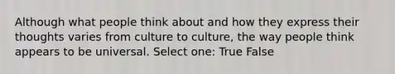 Although what people think about and how they express their thoughts varies from culture to culture, the way people think appears to be universal. Select one: True False