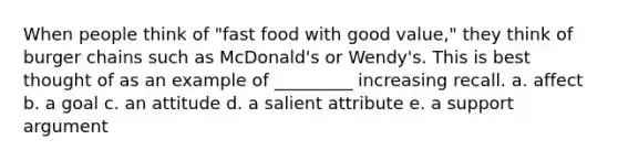 When people think of "fast food with good value," they think of burger chains such as McDonald's or Wendy's. This is best thought of as an example of _________ increasing recall. a. affect b. a goal c. an attitude d. a salient attribute e. a support argument