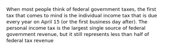 When most people think of federal government taxes, the first tax that comes to mind is the individual income tax that is due every year on April 15 (or the first business day after). The personal income tax is the largest single source of federal government revenue, but it still represents less than half of federal tax revenue