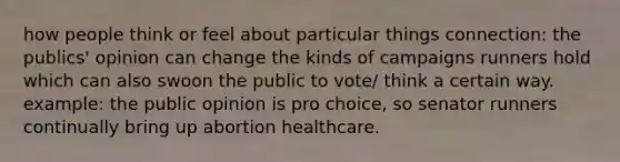 how people think or feel about particular things connection: the publics' opinion can change the kinds of campaigns runners hold which can also swoon the public to vote/ think a certain way. example: the public opinion is pro choice, so senator runners continually bring up abortion healthcare.