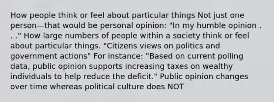 How people think or feel about particular things Not just one person—that would be personal opinion: "In my humble opinion . . ." How large numbers of people within a society think or feel about particular things. "Citizens views on politics and government actions" For instance: "Based on current polling data, public opinion supports increasing taxes on wealthy individuals to help reduce the deficit." Public opinion changes over time whereas political culture does NOT