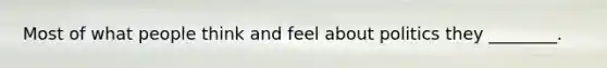 Most of what people think and feel about politics they ________.