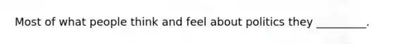 Most of what people think and feel about politics they _________.