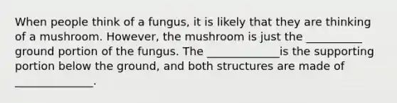 When people think of a fungus, it is likely that they are thinking of a mushroom. However, the mushroom is just the __________ ground portion of the fungus. The _____________is the supporting portion below the ground, and both structures are made of ______________.