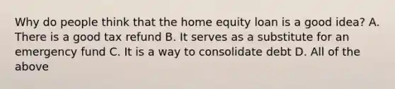 Why do people think that the home equity loan is a good idea? A. There is a good tax refund B. It serves as a substitute for an emergency fund C. It is a way to consolidate debt D. All of the above