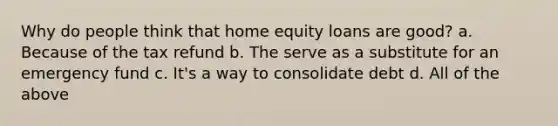 Why do people think that home equity loans are good? a. Because of the tax refund b. The serve as a substitute for an emergency fund c. It's a way to consolidate debt d. All of the above