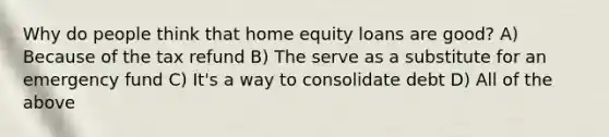 Why do people think that home equity loans are good? A) Because of the tax refund B) The serve as a substitute for an emergency fund C) It's a way to consolidate debt D) All of the above