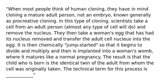 "When most people think of human cloning, they have in mind cloning a mature adult person, not an embryo, known generally as procreative cloning. In this type of cloning, scientists take a cell from an adult person (almost any type of cell will do) and remove the nucleus. They then take a woman's egg that has had its nucleus removed and transfer the adult cell nucleus into the egg. It is then chemically "jump-started" so that it begins to divide and multiply and then is implanted into a woman's womb, where it matures like a normal pregnancy. The result is that the child who is born is the identical twin of the adult from whom the cell was originally taken. The technical term for this process is ____________"