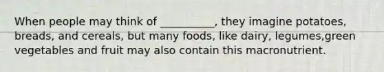 When people may think of __________, they imagine potatoes, breads, and cereals, but many foods, like dairy, legumes,green vegetables and fruit may also contain this macronutrient.