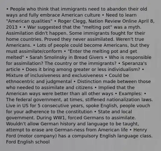 • People who think that immigrants need to abandon their old ways and fully embrace American culture • Need to learn "American qualities" • Roger Clegg, Nation Review Online April 8, 2013 • • War suggested that the "melting pot" was a myth. Assimilation didn't happen. Some immigrants fought for their home countries. Proved they never assimilated. Weren't true Americans. • Lots of people could become Americans, but they must assimilate/conform • "Enter the melting pot and get melted" • Sarah Smolinsky in Bread Givers • Who is responsible for assimilation? The country or the immigrants? • Speranza's article • Does it bring among greater or less individualism? • Mixture of inclusiveness and exclusiveness • Could be ethnocentric and judgmental • Distinction made between those who needed to assimilate and citizens • Implied that the American ways were better than all other ways • Examples: • The federal government, at times, stiffened nationalization laws. Live in US for 5 consecutive years, spoke English, people vouch for your adherence to the constitution • State and local government. During WW1, forced Germans to assimilate. Wouldn't allow German history and language to be taught, attempt to erase are German-ness from American life • Henry Ford (motor company) has a compulsory English language class. Ford English school