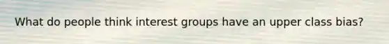 What do people think interest groups have an upper class bias?