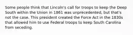 Some people think that Lincoln's call for troops to keep the Deep South within the Union in 1861 was unprecedented, but that's not the case. This president created the Force Act in the 1830s that allowed him to use Federal troops to keep South Carolina from seceding.