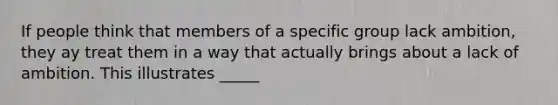 If people think that members of a specific group lack ambition, they ay treat them in a way that actually brings about a lack of ambition. This illustrates _____