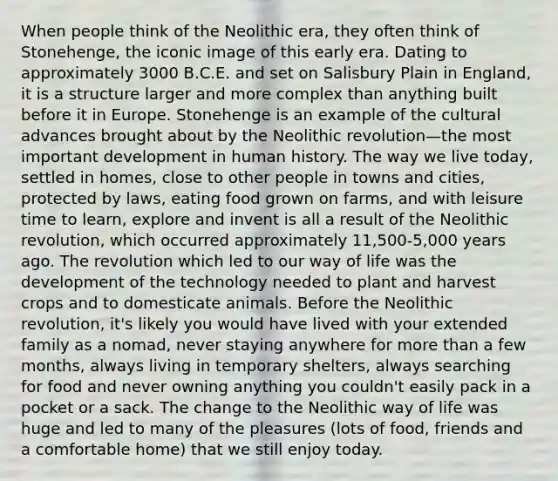 When people think of the Neolithic era, they often think of Stonehenge, the iconic image of this early era. Dating to approximately 3000 B.C.E. and set on Salisbury Plain in England, it is a structure larger and more complex than anything built before it in Europe. Stonehenge is an example of the cultural advances brought about by the Neolithic revolution—the most important development in human history. The way we live today, settled in homes, close to other people in towns and cities, protected by laws, eating food grown on farms, and with leisure time to learn, explore and invent is all a result of the Neolithic revolution, which occurred approximately 11,500-5,000 years ago. The revolution which led to our way of life was the development of the technology needed to plant and harvest crops and to domesticate animals. Before the Neolithic revolution, it's likely you would have lived with your extended family as a nomad, never staying anywhere for more than a few months, always living in temporary shelters, always searching for food and never owning anything you couldn't easily pack in a pocket or a sack. The change to the Neolithic way of life was huge and led to many of the pleasures (lots of food, friends and a comfortable home) that we still enjoy today.