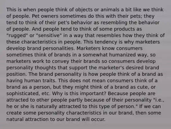 This is when people think of objects or animals a bit like we think of people. Pet owners sometimes do this with their pets; they tend to think of their pet's behavior as resembling the behavior of people. And people tend to think of some products as "rugged" or "sensitive" in a way that resembles how they think of these characteristics in people. This tendency is why marketers develop brand personalities. Marketers know consumers sometimes think of brands in a somewhat humanized way, so marketers work to convey their brands so consumers develop personality thoughts that support the marketer's desired brand position. The brand personality is how people think of a brand as having human traits. This does not mean consumers think of a brand as a person, but they might think of a brand as cute, or sophisticated, etc. Why is this important? Because people are attracted to other people partly because of their personality "i.e., he or she is naturally attracted to this type of person." If we can create some personality characteristics in our brand, then some natural attraction to our brand will occur.