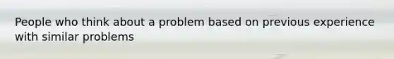 People who think about a problem based on previous experience with similar problems