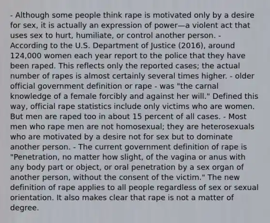 - Although some people think rape is motivated only by a desire for sex, it is actually an expression of power—a violent act that uses sex to hurt, humiliate, or control another person. - According to the U.S. Department of Justice (2016), around 124,000 women each year report to the police that they have been raped. This reflects only the reported cases; the actual number of rapes is almost certainly several times higher. - older official government definition or rape - was "the carnal knowledge of a female forcibly and against her will." Defined this way, official rape statistics include only victims who are women. But men are raped too in about 15 percent of all cases. - Most men who rape men are not homosexual; they are heterosexuals who are motivated by a desire not for sex but to dominate another person. - The current government definition of rape is "Penetration, no matter how slight, of the vagina or anus with any body part or object, or oral penetration by a sex organ of another person, without the consent of the victim." The new definition of rape applies to all people regardless of sex or sexual orientation. It also makes clear that rape is not a matter of degree.