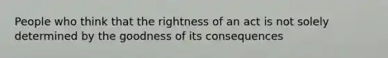 People who think that the rightness of an act is not solely determined by the goodness of its consequences